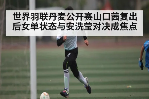 世界羽联丹麦公开赛山口茜复出后女单状态与安洗莹对决成焦点