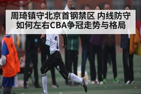 周琦镇守北京首钢禁区 内线防守如何左右CBA争冠走势与格局