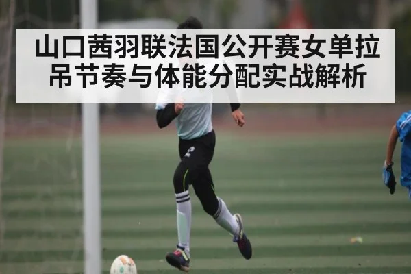山口茜羽联法国公开赛女单拉吊节奏与体能分配实战解析