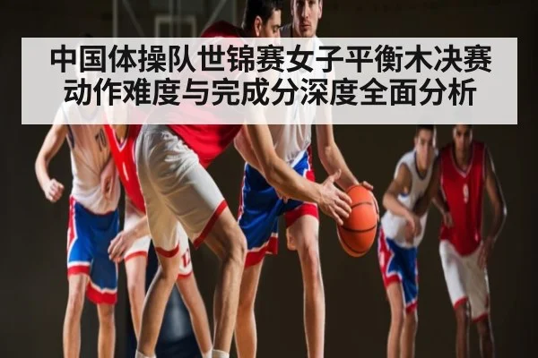 中国体操队世锦赛女子平衡木决赛动作难度与完成分深度全面分析